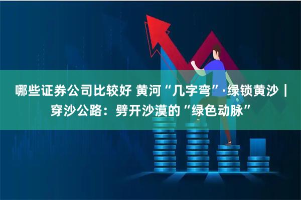 哪些证券公司比较好 黄河“几字弯”·绿锁黄沙｜穿沙公路：劈开沙漠的“绿色动脉”