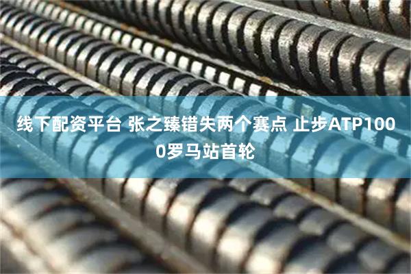 线下配资平台 张之臻错失两个赛点 止步ATP1000罗马站首轮