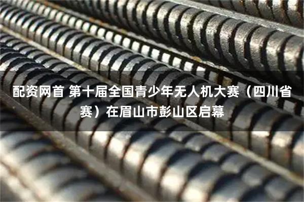 配资网首 第十届全国青少年无人机大赛(四川省赛)在眉山市彭山区启幕