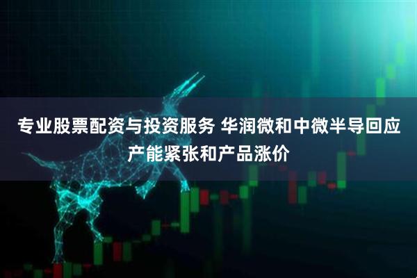 专业股票配资与投资服务 华润微和中微半导回应产能紧张和产品涨价