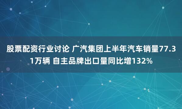 股票配资行业讨论 广汽集团上半年汽车销量77.31万辆 自主品牌出口量同比增132%