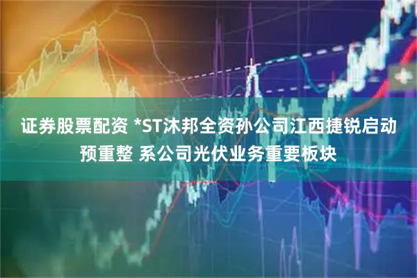 证券股票配资 *ST沐邦全资孙公司江西捷锐启动预重整 系公司光伏业务重要板块