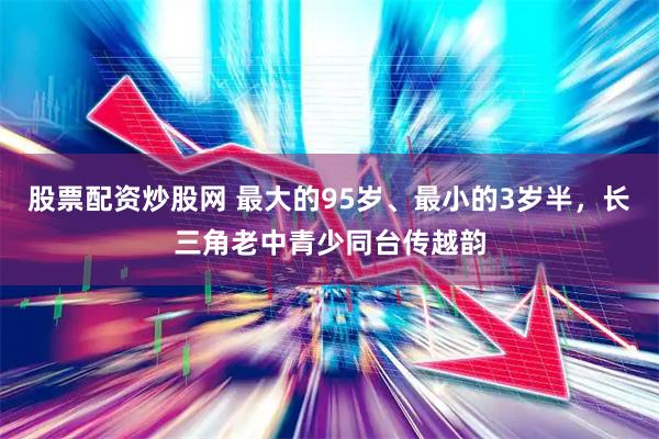 股票配资炒股网 最大的95岁、最小的3岁半，长三角老中青少同台传越韵