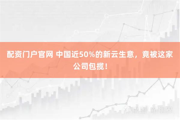 配资门户官网 中国近50%的新云生意，竟被这家公司包揽！